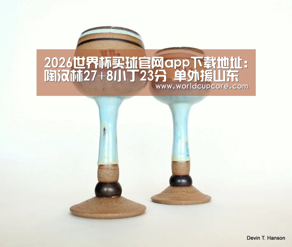 2026世界杯买球官网app下载地址：陶汉林27+8小丁23分 单外援山东胜江苏