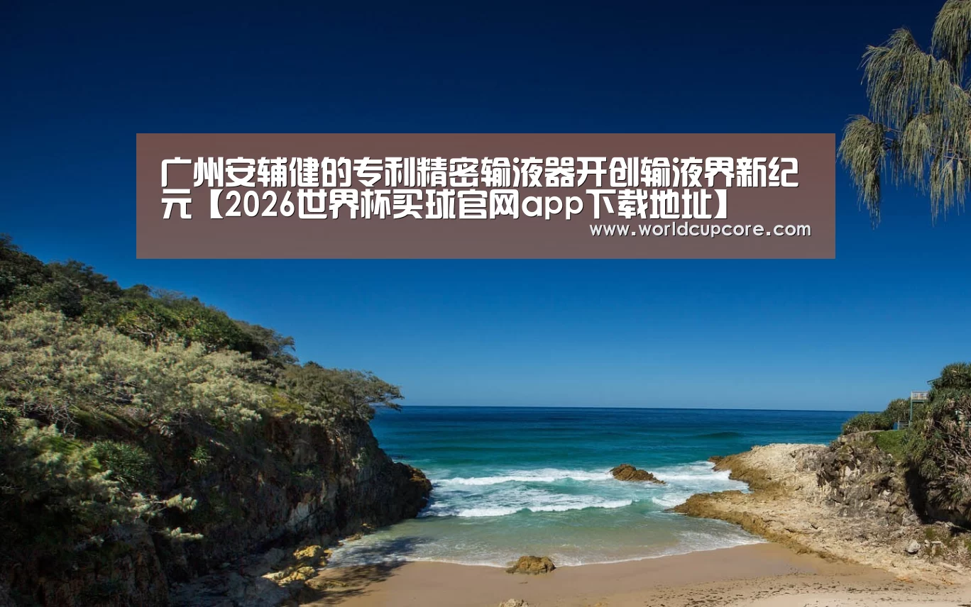 广州安辅健的专利精密输液器开创输液界新纪元【2026世界杯买球官网app下载地址】(图2) 2026世界杯买球官网app最新版